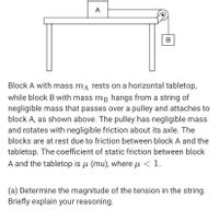 A
В
Block A with mass ma rests on a horizontal tabletop,
while block B with mass mB hangs from a string of
negligible mass that passes over a pulley and attaches to
block A, as shown above. The pulley has negligible mass
and rotates with negligible friction about its axle. The
blocks are at rest due to friction between block A and the
tabletop. The coefficient of static friction between block
A and the tabletop is u (mu), where µ < 1.
(a) Determine the magnitude of the tension in the string.
Briefly explain your reasoning.
