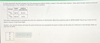 A robot spacecraft returned samples from the planetesimal 98765 ALEKS, located in the outer Solar System. Mass-spectroscopic analysis produced
the following data on the isotopes of ruthenium in these samples:
mass
relative
isotope (amu) abundance
101. Ru 100.91
90.4%
104 Ru 103.91 9.6%
Use these measurements to complete the entry for ruthenium in the Periodic Table that would be used on 98765 ALEKS. Round your entry for the
atomic mass to 3 significant digits.
Caution: your correct answer will have the same format but not necessarily the same numbers as the entry for ruthenium in the Periodic Table we
use here on Earth.
e20
Ru