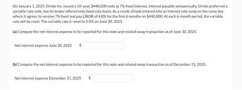 On January 1, 2025, Oriole Inc. issued a 10-year, $440,000 note at 7% fixed interest, interest payable semiannually. Oriole preferred a
variable-rate note, but its lender offered only fixed-rate loans. As a result, Oriole entered into an interest rate swap on the same day
where it agrees to receive 7% fixed and pay LIBOR of 4.8% for the first 6 months on $440,000. At each 6-month period, the variable
rate will be reset. The variable rate is reset to 5.4% on June 30, 2025.
(a) Compute the net interest expense to be reported for this note and related swap transaction as of June 30, 2025.
Net interest expense June 30, 2025 $
(b) Compute the net interest expense to be reported for this note and related swap transaction as of December 31, 2025.
Net interest expense December 31, 2025 $