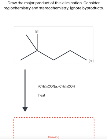 Draw the major product of this elimination. Consider
regiochemistry and stereochemistry. Ignore byproducts.
Br
(CH3)3CONA, (CH3)3COH
heat
Drawing