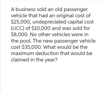 A business sold an old passenger
vehicle that had an original cost of
$25,000, undepreciated capital cost
(UCC) of $10,000 and was sold for
$8,000. No other vehicles were in
the pool. The new passenger vehicle
cost $35,000. What would be the
maximum deduction that would be
claimed in the year?