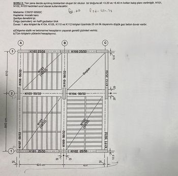 -840 cm-
K107-50/32
610-
K108-50/32-
2
25
-K103-50/32-
N101
(10132)
K409-50/32--
25
K101-25/50
620 cm
257
K102-25/50
25
620
25
N102
Şantiye denetimi iyi.
B
K105 25/50 -
SORU 2: Yan yana derzle ayrılmış bloklardan oluşan bir okulun bir bloğuna ait +3.20 ve +6.40 m kotları kalıp planı verilmiştir. N101,
N102, N103 hacimleri sınıf olarak kullanılacaktır.
Malzeme:C30/37-B500C
Kaplama: mozaik karo
fad: 20
fid: 434.78
Dolgu (asmolen): en hafif gazbeton blok
Duvar: 1 aksi kirişleri ile K104, K105, K110 ve K112 kirişleri üzerinde 25 cm lik dayanımı düşük gaz beton duvar vardır.
a)Döşeme statik ve betonarme hesaplarını yaparak gerekli çizimleri veriniz.
b)Tüm kirişlerin yüklerini hesaplayınız.
A
K110-50/32-
K104-50/32-
12.5
K111 50/32
K106 25/50
Boşluk
K112 25/50