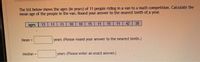 The list below shows the ages (in years) of 11 people riding in a van to a math competition. Calculate the
mean age of the people in the van. Round your answer to the nearest tenth of, a year.
ages
13
11
11
10
10
15
11
15
11
42
38
Mean =
years (Please round your answer to the nearest tenth.)
Median =
years (Please enter an exact answer.)
