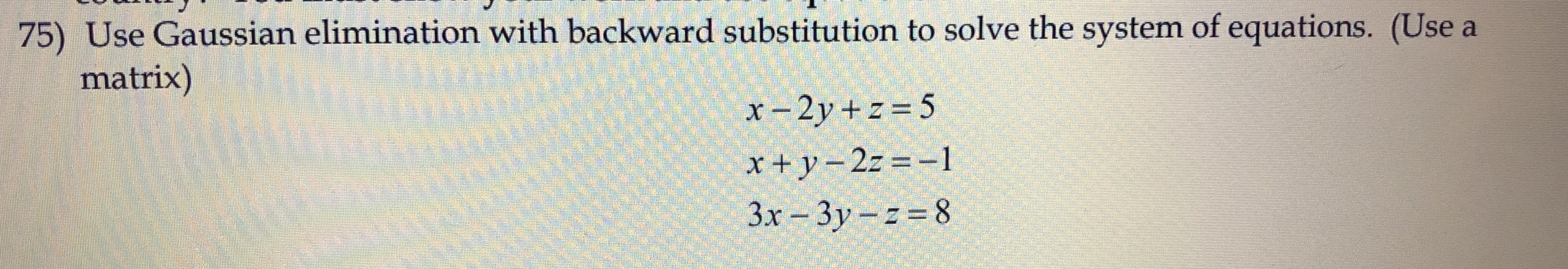 75) Use Gaussian elimination with backward substitution to solve the system of equations. (Use a
matrix)
x-2y + z = 5
x+y-2z =-1
3x-3y-2-8
