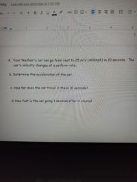 Help
Last edit was yesterday at 2:05 PM
BIUA
==== 三 E▼
an.
12
+.
1.
4. Your teacher's car can go from rest to 25 m/s (~60mph) in 10 seconds. The
car's velocity changes at a uniform rate.
b. Determine the acceleration of the car.
c. How far does the car travel in these 10 seconds?
d. How fast is the car going 3 seconds after it starts?
