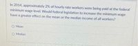 In 2014, approximately 2% of hourly rate workers were being paid at the federal
minimum wage level. Would federal legislation to increase the minimum wage
have a greater effect on the mean or the median income of all workers?
O Mean
OMedian
