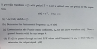 A periodic waveform ¤(t) with period T = 4 sec is defined over one period by the equa-
tion
2(t) = e, 0st < 4
(a) Carefully sketch r(t)
(b) Determine the fundamental frequency, wo, of z(t)
(c) Determination the Fourier series coefficients, at, for the above waveform 1(t). Give a
general formula valid for any integer k.
(d) If x(t) is passed through an ideal LPF whose cutoff frequency is Weo =
2n/3rad/sec,
determine the output signal, y(t)
