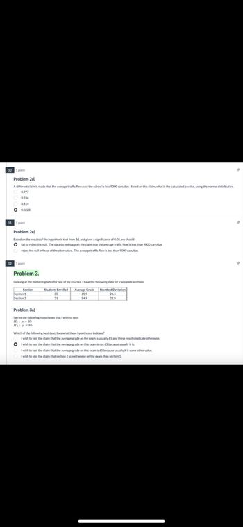 10
11
1 point
Problem 2d)
A different claim is made that the average traffic flow past the school is less 9000 cars/day. Based on this claim, what is the calculated p-value, using the normal distribution.
0.977
0.186
0.814
0.0228
1 point
Problem 2e)
Based on the results of the hypothesis test from 2d, and given a significance of 0.05, we should
fail to reject the null. The data do not support the claim that the average traffic flow is less than 9000 cars/day.
reject the null in favor of the alternative. The average traffic flow is less than 9000 cars/day.
12 1 point
Problem 3.
Looking at the midterm grades for one of my courses, I have the following data for 2 separate sections:
Section
Section 1
Section 2
Problem 3a)
Students Enrolled
35
31
Average Grade
65.9
54.9
Standard Deviation
21.4
22.9
I write the following hypotheses that I wish to test:
Họ : A = 65
Η : μ # 65
Which of the following best describes what these hypotheses indicate?
I wish to test the claim that the average grade on the exam is usually 65 and these results indicate otherwise.
I wish to test the claim that the average grade on this exam is not 65 because usually it is.
I wish to test the claim that the average grade on this exam is 65 because usually it is some other value.
I wish to test the claim that section 2 scored worse on the exam than section 1.