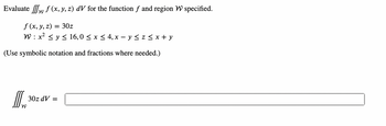 Evaluate f (x, y, z) dV for the function f and region W specified.
f (x, y, z) = 30z
W: x² ≤ y ≤ 16,0 ≤ x ≤ 4, x − y ≤ z ≤ x + y
(Use symbolic notation and fractions where needed.)
II. ³
W
30z dV =