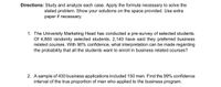 Directions: Study and analyze each case. Apply the formula necessary to solve the
stated problem. Show your solutions on the space provided. Use extra
paper if necessary.
1. The University Marketing Head has conducted a pre-survey of selected students.
Of 4,860 randomly selected students, 2,140 have said they preferred business
related courses. With 90% confidence, what interpretation can be made regarding
the probability that all the students want to enroll in business related courses?
2. A sample of 430 business applications included 150 men. Find the 99% confidence
interval of the true proportion of men who applied to the business program.
