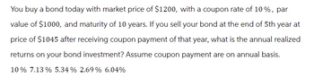 You buy a bond today with market price of $1200, with a coupon rate of 10%, par
value of $1000, and maturity of 10 years. If you sell your bond at the end of 5th year at
price of $1045 after receiving coupon payment of that year, what is the annual realized
returns on your bond investment? Assume coupon payment are on annual basis.
10% 7.13% 5.34% 2.69% 6.04%