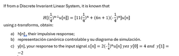 If from a Discrete Invariant Linear System, it is known that
H{¹u[n]} = [11(" + (6n + 1)(-)"]u[n]
n-lu[n]} = [1 + (6n+1)] [n]
using z-transforms, obtain:
a) h[n]their impulsive response;
b) representación canónica controlable y su diagrama de simulación.
c) y[n], your response to the input signal x[n] = 2(-)³u[n] yes y[0] = 4 and_y[1] =
-2