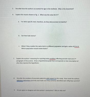 5. Describe how the authors accounted for age in the methods. Why is this important?
6.
Explain the results shown in Fig. 1. What was the value for h²?
a.
For what specific trait, therefore, do they demonstrate heritability?
b. Can that trait evolve?
C.
What if they studied the same trait in a different population and got a value of h²=0.4.
Which population would evolve faster?
7. Explain the authors' reasoning for rejecting body condition affecting parasite load (see 3rd
paragraph of Discussion). Draw a hypothetical graph that corresponds to their description of
why they rejected the hypothesis.
8. Describe the problem of uncertain paternity with respect to this study. How could the authors
definitely determine paternity and make sure they correctly identified each offspring's parents?
9.
Do you agree or disagree with the authors' conclusions? Why or why not?