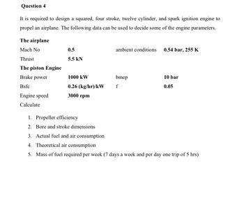 Question 4
It is required to design a squared, four stroke, twelve cylinder, and spark ignition engine to
propel an airplane. The following data can be used to decide some of the engine parameters.
The airplane
Mach No
0.5
ambient conditions
0.54 bar, 255 K
Thrust
5.5 kN
The piston Engine
Brake power
1000 kW
bmep
10 bar
Bsfc
0.26 (kg/hr)/kW
f
0.05
Engine speed
3000 rpm
Calculate
1. Propeller efficiency
2. Bore and stroke dimensions
3. Actual fuel and air consumption
4. Theoretical air consumption
5. Mass of fuel required per week (7 days a week and per day one trip of 5 hrs)