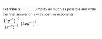 **Exercise 3.** Simplify as much as possible and write the final answer only with positive exponents.

\[
\frac{\left( 4y^{-1} \right)^{-2}}{\left( x^{-2} \right)^{-1}} \left( 4xy^{-1} \right)^{2}
\]

**Explanation:**

This exercise involves simplifying an expression with both negative and positive exponents. The main goal is to manipulate the expression so that all exponents are positive in the final result. 

Here's a breakdown of what each part represents:
- The numerator consists of the expression \((4y^{-1})^{-2}\), which has both a negative exponent outside and inside the parentheses.
- The denominator is \((x^{-2})^{-1}\), with a negative exponent both inside and outside the parentheses.
- The last term outside the fraction is multiplied by the fraction: \((4xy^{-1})^{2}\), which implies that both \(x\) and \(y^{-1}\) are raised to the power of 2.

To solve the exercise, you'll need to apply the laws of exponents, such as:

- \((a^m)^n = a^{m \cdot n}\)
- \(a^{-m} = \frac{1}{a^m}\)
- \(\frac{a^m}{a^n} = a^{m-n}\)

Work through each component, simplify step-by-step, and ensure all exponents are positive in your final answer.