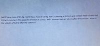 Ball C has a mass of 0.5 Kg. Ball D has a mass of 1.0 Kg. Ball C is moving at 6.0 m/s and collides head on with Ball
D that is moving in the opposite direction at 12 m/s. Ball C bounces back at 14 m/s after the collision. What is
the velocity of ball D after the collision?
