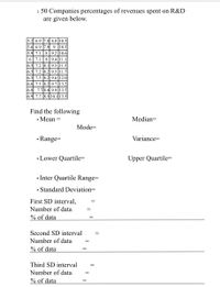 1. 50 Companies percentages of revenues spent on R&D
are given below.
5.2 6.9 7.8 8.8 10.5
5.6 6.9 7.9 9 10.5
5.9 7.1 8 9.2 |10.6
6 | 7.1 | 8 |9.4 |11.1
6.5 7.2 8.1 9.5 |11.3
6.5 7.2 8.2 9.5 |11.7
6.5 7.5 8.2 9.6 |12.0
6.6 7.5 8.2 9.7 |13.2|
6.8 7.78.4 9.9 13.5
6.9 7.7 8.5 10.113.5
Find the following
• Mean
Median=
Mode=
• Range=
Variance=
• Lower Quartile=
Upper Quartile=
• Inter Quartile Range=
• Standard Deviation=
First SD interval,
Number of data
% of data
Second SD interval
Number of data
% of data
Third SD interval
Number of data
% of data
