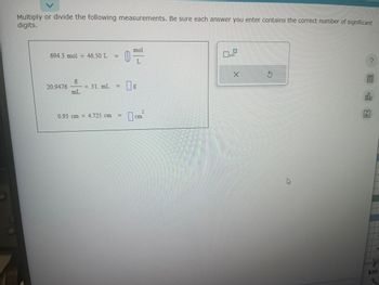 Multiply or divide the following measurements. Be sure each answer you enter contains the correct number of significant
digits.
694.3 mol - 46.50 L = |
20.9476
2
mL
mol
L
- × 31 m² = [];
mL
0.93 cm x 4.725 cm
™ - ª
TISTIC
L
0.0
X
G
A
000
ToD
km