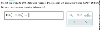 Predict the products of the following reaction. If no reaction will occur, use the NO REACTION butto³
Be sure your chemical equation is balanced!
Rb(s) + H₂O(1) → []
X
NO
ロ→ロ REACTION
a