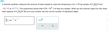 A chemist carefully measures the amount of heat needed to raise the temperature of a 1.39 kg sample of C4H₂O from
-8.1 °C to 11.7 °C. The experiment shows that 4.58 × 104 J of heat are needed. What can the chemist report for the molar
heat capacity of C4H₂O? Be sure your answer has the correct number of significant digits.
- 1
.K
J. mol
- 1
x10
X
Ś