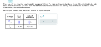 There are only two naturally-occuring stable isotopes of lithium. The mass and natural abundance of one of them is listed in the table
below. Use whatever data you need from the ALEKS Periodic Table to determine the identity, mass and natural abundance of the
other isotope, and complete the table.
Be sure your answers have the correct number of significant digits.
isotope
Qui
Li
mass
(amu)
0
7.0160
natural
abundance
[%
92.41%
x10
X
Ś