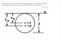 A circular area of diameter d is vertical and submerged in a liquid. Its upper edge is coincident
- 1 attachment
with the liquid surface. Derive an expression for the depth to its center of pressure.
heg
hep
C.g.
d
• c. p.
