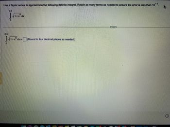 Use a Taylor series to approximate the following definite integral. Retain as many terms as needed to ensure the error is less than 10-4.
0.3
0
0.3
0
8
√1+x dx
8
√1+x dx
(Round to four decimal places as needed.)
CER