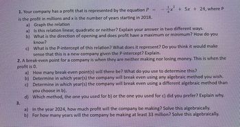 =
1 2
4x² + 5x + 24, where P
1. Your company has a profit that is represented by the equation P
is the profit in millions and x is the number of years starting in 2018.
a) Graph the relation
b)
a) Is this relation linear, quadratic or neither? Explain your answer in two different ways.
What is the direction of opening and does profit have a maximum or minimum? How do you
know?
3.
c)
What is the P-intercept of this relation? What does it represent? Do you think it would make
sense that this is a new company given the P-intercept? Explain.
2. A break-even point for a company is when they are neither making nor losing money. This is when the
profit is 0.
a) How many break-even point(s) will there be? What do you use to determine this?
b)
c)
Determine in which year(s) the company will break even using any algebraic method you wish.
Determine in which year(s) the company will break even using a different algebraic method than
you choose in b).
d) Which method, the one you used for b) or the one you used for c) did you prefer? Explain why.
a) In the year 2024, how much profit will the company be making? Solve this algebraically.
b) For how many years will the company be making at least 33 million? Solve this algebraically.