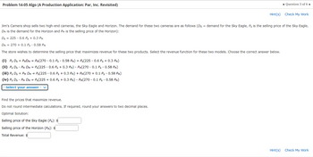 **Problem 14-05 Algo (A Production Application: Par, Inc. Revisited)**

Jim's Camera shop sells two high-end cameras, the Sky Eagle and Horizon. The demand for these two cameras is as follows (\( D_S \) = demand for the Sky Eagle, \( P_S \) is the selling price of the Sky Eagle, \( D_H \) is the demand for the Horizon and \( P_H \) is the selling price of the Horizon):

\[
D_S = 225 - 0.6 P_S + 0.3 P_H 
\]

\[
D_H = 270 + 0.1 P_S - 0.58 P_H 
\]

The store wishes to determine the selling price that maximizes revenue for these two products. Select the revenue function for these two models. Choose the correct answer below.

(i) \( P_S D_S + P_H D_H = P_H (270 - 0.1 P_S - 0.58 P_H) + P_S (225 - 0.6 P_S + 0.3 P_H) \)

(ii) \( P_S D_S + P_H D_H = P_S (225 - 0.6 P_S + 0.3 P_H) + P_H (270 - 0.1 P_S - 0.58 P_H) \)

(iii) \( P_S D_S - P_H D_H = P_S (225 - 0.6 P_S + 0.3 P_H) + P_H (270 - 0.1 P_S - 0.58 P_H) \)

(iv) \( P_S D_S - P_H D_H = P_S (225 + 0.6 P_S + 0.3 P_H) - P_H (270 - 0.1 P_S - 0.58 P_H) \)

**Select your answer:**

*Drop-down selection box*

Find the prices that maximize revenue.

Do not round intermediate calculations. If required, round your answers to two decimal places.

**Optimal Solution:**

Selling price of the Sky Eagle (\( P_S \)): $____

Selling price of the Horizon (\( P_H \)): $____

Total Revenue: $____