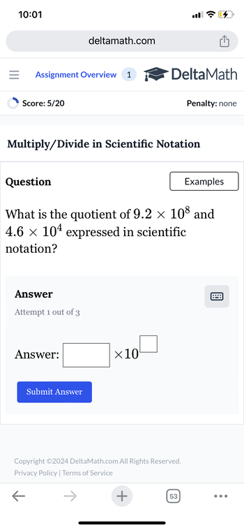 10:01
deltamath.com
= Assignment Overview 1
DeltaMath
Score: 5/20
Penalty: none
Multiply/Divide in Scientific Notation
Question
Examples
What is the quotient of 9.2 × 108 and
4.6 × 104 expressed in scientific
notation?
Answer
Attempt 1 out of 3
Answer:
Submit Answer
×10
Copyright ©2024 DeltaMath.com All Rights Reserved.
Privacy Policy | Terms of Service
←
+
53