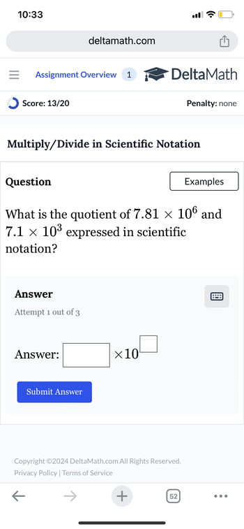 10:33
deltamath.com
= Assignment Overview 1
DeltaMath
Score: 13/20
Penalty: none
Multiply/Divide in Scientific Notation
Question
Examples
What is the quotient of 7.81 × 106 and
7.1 × 10³ expressed in scientific
notation?
Answer
Attempt 1 out of 3
Answer:
Submit Answer
×10
Copyright ©2024 DeltaMath.com All Rights Reserved.
Privacy Policy | Terms of Service
←
+
52