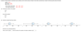 A sample of 20 glass bottles of a particular type was selected, and the internal pressure strength of each bottle was determined. Consider the following partial sample information.
median = 202.1
lower fourth = 198.0
upper fourth = 217.3
Three smallest observations 125.2 188.5 194.3
Three largest observations
(a) Are there any outliers in the sample?
○ Yes
No
221.6 231.2 250.1
Any extreme outliers?
Yes
No
(b) Construct a boxplot that shows outliers.
*
*
150
200
250
150
200
250
150
200
250
150
200
250
Comment on any interesting features.
There is a bit of positive ✓ skew to the data. The variation in the data is relatively small