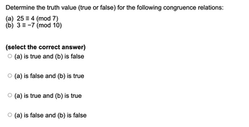 Determine the truth value (true or false) for the following congruence relations:
(a) 25 = 4 (mod 7)
(b) 3-7 (mod 10)
(select the correct answer)
○ (a) is true and (b) is false
O○ (a) is false and (b) is true
○ (a) is true and (b) is true
(a) is false and (b) is false