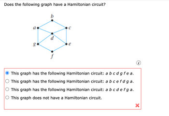 Does the following graph have a Hamiltonian circuit?
b
a
g
C
d
e
O This graph has the following Hamiltonian circuit: a b c d g fea.
This graph has the following Hamiltonian circuit: a b c efd ga.
O This graph has the following Hamiltonian circuit: a b c d e f ga.
This graph does not have a Hamiltonian circuit.
(i)