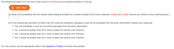 The breaking strength of a rivet has a mean value of 10,100 psi and a standard deviation of 503 psi.
USE SALT
(a) What is the probability that the sample mean breaking strength for a random sample of 40 rivets is between 10,000 and 10,300? (Round your answer to four decimal places.)
(b) If the sample size had been 15 rather than 40, could the probability requested in part (a) be calculated from the given information? Explain your reasoning.
○ Yes, the probability in part (a) can still be calculated from the given information.
No, n should be greater than 30 in order to apply the Central Limit Theorem.
No, n should be greater than 20 in order to apply the Central Limit Theorem.
No, n should be greater than 50 in order to apply the Central Limit Theorem.
You may need to use the appropriate table in the Appendix of Tables to answer this question.