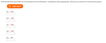 Find the following percentiles for the standard normal distribution. Interpolate where appropriate. (Round your answers to two decimal places.)
USE SALT
(a)
81st
(b)
19th
(c) 75th
(d)
25th
(e)
6th