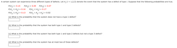 A certain system can experience three different types of defects. Let A, (i = 1,2,3) denote the event that the system has a defect of type i. Suppose that the following probabilities are true.
P(A1) = 0.15
P(A2) = 0.09
P(A3) =
= 0.07
P(A₁ U A₂) = 0.16
P(A₂ U A3) = 0.13
P(A₁ U A3) = 0.17
P(A1 A2 A3) = 0.02
(a) What is the probability that the system does not have a type 1 defect?
(b) What is the probability that the system has both type 1 and type 2 defects?
(c) What is the probability that the system has both type 1 and type 2 defects but not a type 3 defect?
(d) What is the probability that the system has at most two of these defects?