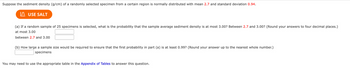 Suppose the sediment density (g/cm) of a randomly selected specimen from a certain region is normally distributed with mean 2.7 and standard deviation 0.94.
USE SALT
(a) If a random sample of 25 specimens is selected, what is the probability that the sample average sediment density is at most 3.00? Between 2.7 and 3.00? (Round your answers to four decimal places.)
at most 3.00
between 2.7 and 3.00
(b) How large a sample size would be required to ensure that the first probability in part (a) is at least 0.99? (Round your answer up to the nearest whole number.)
specimens
You may need to use the appropriate table in the Appendix of Tables to answer this question.