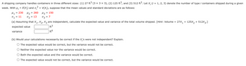 A shipping company handles containers in three different sizes: (1) 27 ft³ (3 × 3 × 3), (2) 125 ft³, and (3) 512 ft³. Let X; (i = 1, 2, 3) denote the number of type i containers shipped during a given
week. With µ; = E(X;) and σ, 2² = V(X;), suppose that the mean values and standard deviations are as follows:
= 230
M1
°₁ = 11
M2 = 260 Из = 150
02
=
13
7
03
(a) Assuming that X1, X2, X3 are independent, calculate the expected value and variance of the total volume shipped. [Hint: Volume
expected value
variance
ft³
ft6
=
27X1 + 125X2 + 512X3.]
(b) Would your calculations necessarily be correct if the X,'s were not independent? Explain.
○ The expected value would be correct, but the variance would not be correct.
Neither the expected value nor the variance would be correct.
Both the expected value and the variance would be correct.
The expected value would not be correct, but the variance would be correct.