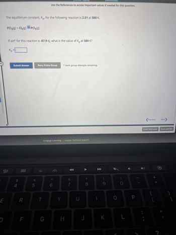 E
D
The equilibrium constant, Kp, for the following reaction is 2.01 at 500 K.
80
PC13(g) + Cl₂(g) PCl5(g)
If AH° for this reaction is -87.9 kJ, what is the value of Kp at 589 K?
Kp
Submit Answer
4
?
000
000
R
F
DO LO
%
5
Use the References to access important values if needed for this question.
Retry Entire Group 7 more group attempts remaining
T
Cengage Learning Cengage Technical Support
G
< 6
Y
H
&
7
U
J
8
I
9
K
O
0
L
P
Previous
Email Instructor Save and Exit
+ 11
Next
{
[
}
]