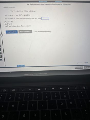 M
req
3
For the reaction
20
E
D
CO₂(g) + H₂(g) →
AH = 41.2 kJ and AS° = 42.1 J/K
The equilibrium constant for this reaction at 342.0 K is
Assume that
ΔΗ° and
AS are independent of temperature.
Submit Answer
4
000
000
R
F
Show Hint
6 dº
5
Retry Entire Group
[Review Topics]
[References]
Use the References to access important values if needed for this question.
CO(g) + H₂O(g)
T
Cengage Learning Cengage Technical Support
G
9 more group attempts remaining
Y
H
&
7
U
*
8
1
(
9
K
O
0
P
Previous
Email Instructor Save and Exi
+ ||
Next
[
}