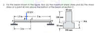 2. For the beam shown in the figure, find (a) the maximum shear stress and (b) the shear
stress at a point 40 mm above the bottom of the beam at section C.
50 mm
18 kN
-1.5 m+
B
3 m
100 mm
NA
50 mm
2 m-
100 mm
