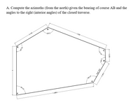 A. Compute the azimuths (from the north) given the bearing of course AB and the
angles to the right (interior angles) of the closed traverse.
D
-0.75X
128°2
1.25X
129 31
A
80 45
1.586X-
120 55
112 44
0.25X
148*3
N30 16E
