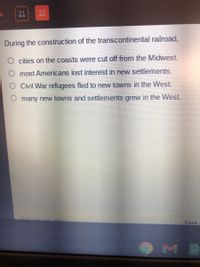 21
22
During the construction of the transcontinental railroad,
cities on the coasts were cut off from the Midwest.
O most Americans lost interest in new settlements.
Civil War refugees fled to new towns in the West.
O many new towns and settlements grew in the West.
Mark this
retum
Save
