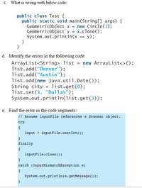 c. What is wrong with below code:
public class Test {
public static void main(String[] args) {
GeometricObject x = new Circle(3);
GeometricObject y = x.clone();
System.out.println(x == y);
}
}
d. Identify the errors in the following code:
ArrayList<String> list = new ArrayList<>();
list.add("Denver");
list.add("Austin");
list.add(new java.util.Date());
String city = list.get(0);
list.set(3, "Dallas");
System.out.println(list.get(3));
e. Find the error in the code segments:
// Assume inputFile references a Scanner object.
try
{
input = inputFile.nextInt();
finally
{
inputFile.close();
}
catch (InputMismatchException e)
{
System.out.println(e.getMessage());
}
