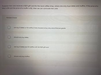 Suppose that Julia receives a $20 gift card for the local coffee shop, where she only buys lattes and muffins. If the price of a
latte is $4 and the price of a muffin is $2, then we can conclude that Julia
Multiple Choice
can buy 5 lattes or 10 muffins if she chooses to buy only one of the two goods.
should only buy lattes.
can buy 5 lattes and 10 muffins with her $20 gift card.
should only buy muffins.