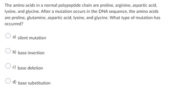 The amino acids in a normal polypeptide chain are proline, arginine, aspartic acid,
lysine, and glycine. After a mutation occurs in the DNA sequence, the amino acids
are proline, glutamine, aspartic acid, lysine, and glycine. What type of mutation has
occurred?
a) silent mutation
b) base insertion
c) base deletion
d) base substitution