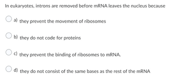 In eukaryotes, introns are removed before mRNA leaves the nucleus because
O a) they prevent the movement of ribosomes
Ob) they do not code for proteins
c) they prevent the binding of ribosomes to mRNA.
d) they do not consist of the same bases as the rest of the mRNA