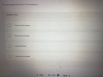 The total opportunity cost of 7 drill presses is
Multiple Choice
3 units of drill presses.
1/2 of a unit of bread.
2 units of bread.
7 units of drill presses.
< Prev
15 of 60
Next >