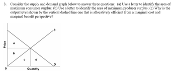 3. Consider the supply and demand graph below to answer three questions: (a) Use a letter to identify the area of
maximum consumer surplus; (b) Use a letter to identify the area of maximum producer surplus; (c) Why is the
output level shown by the vertical dashed line one that is allocatively efficient from a marginal cost and
marginal benefit perspective?
Price
0
b
с
d
Quantity
S
D